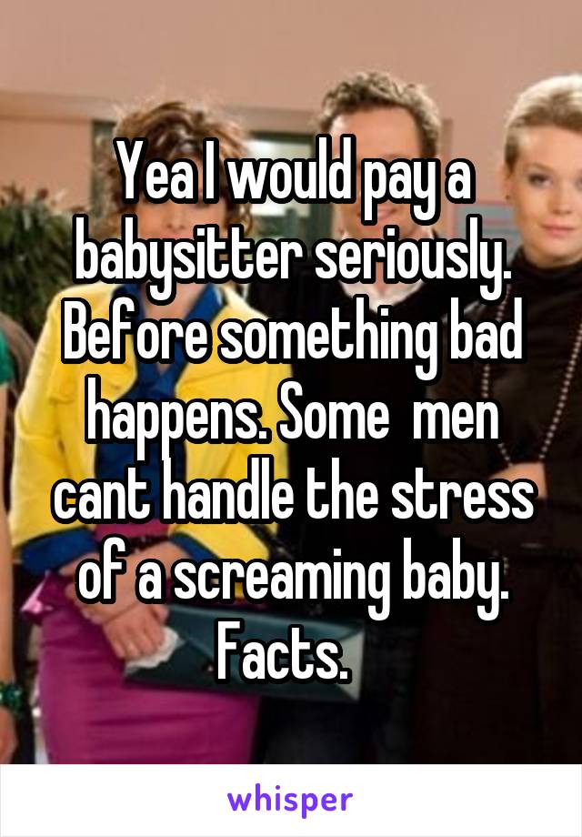 Yea I would pay a babysitter seriously. Before something bad happens. Some  men cant handle the stress of a screaming baby. Facts.  