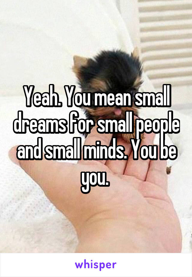 Yeah. You mean small dreams for small people and small minds. You be you. 