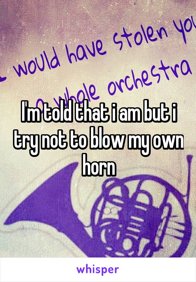 I'm told that i am but i try not to blow my own horn