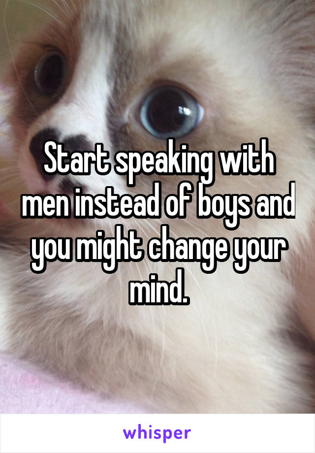 Start speaking with men instead of boys and you might change your mind.