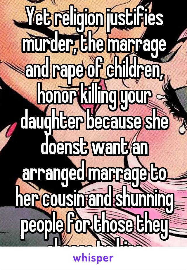 Yet religion justifies murder, the marrage and rape of children, honor killing your daughter because she doenst want an arranged marrage to her cousin and shunning people for those they choose to kiss