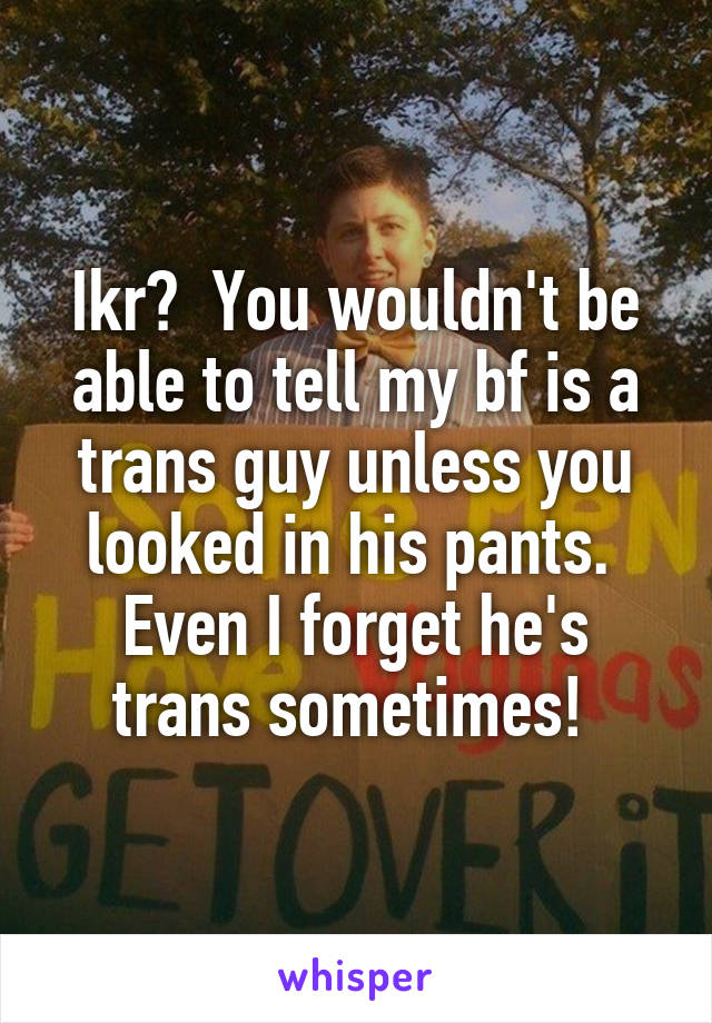 Ikr?  You wouldn't be able to tell my bf is a trans guy unless you looked in his pants.  Even I forget he's trans sometimes! 