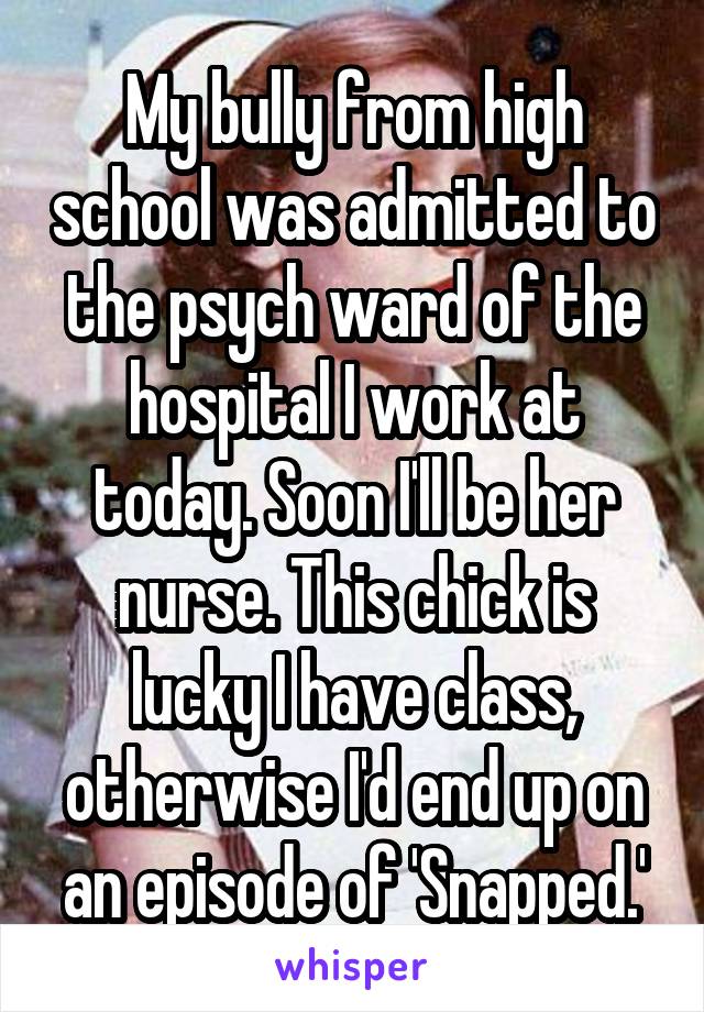 My bully from high school was admitted to the psych ward of the hospital I work at today. Soon I'll be her nurse. This chick is lucky I have class, otherwise I'd end up on an episode of 'Snapped.'