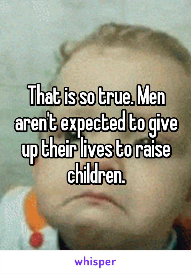 That is so true. Men aren't expected to give up their lives to raise children.