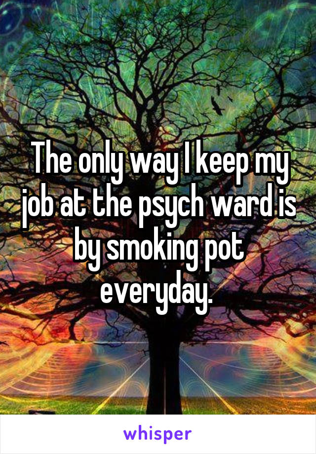 The only way I keep my job at the psych ward is by smoking pot everyday. 