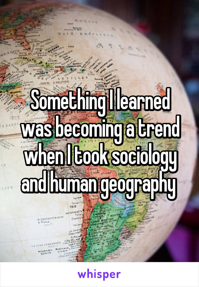 Something I learned was becoming a trend when I took sociology and human geography 