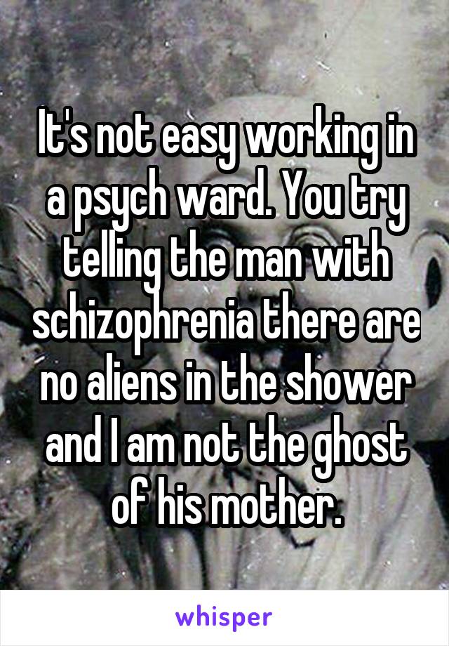 It's not easy working in a psych ward. You try telling the man with schizophrenia there are no aliens in the shower and I am not the ghost of his mother.