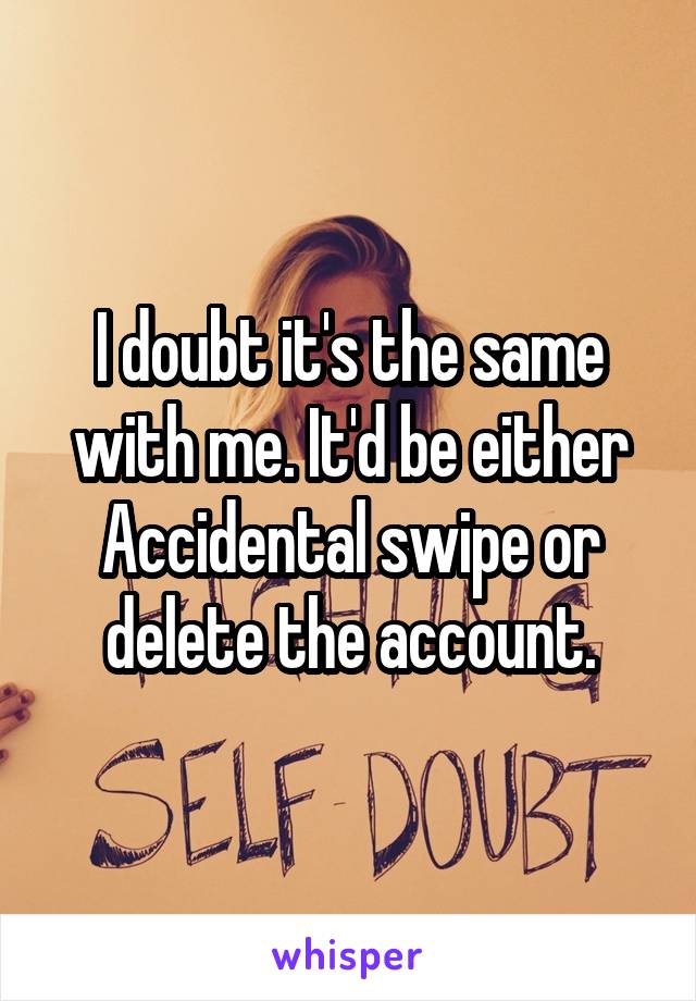I doubt it's the same with me. It'd be either Accidental swipe or delete the account.