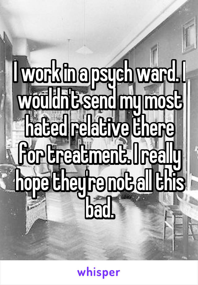 I work in a psych ward. I wouldn't send my most hated relative there for treatment. I really hope they're not all this bad.