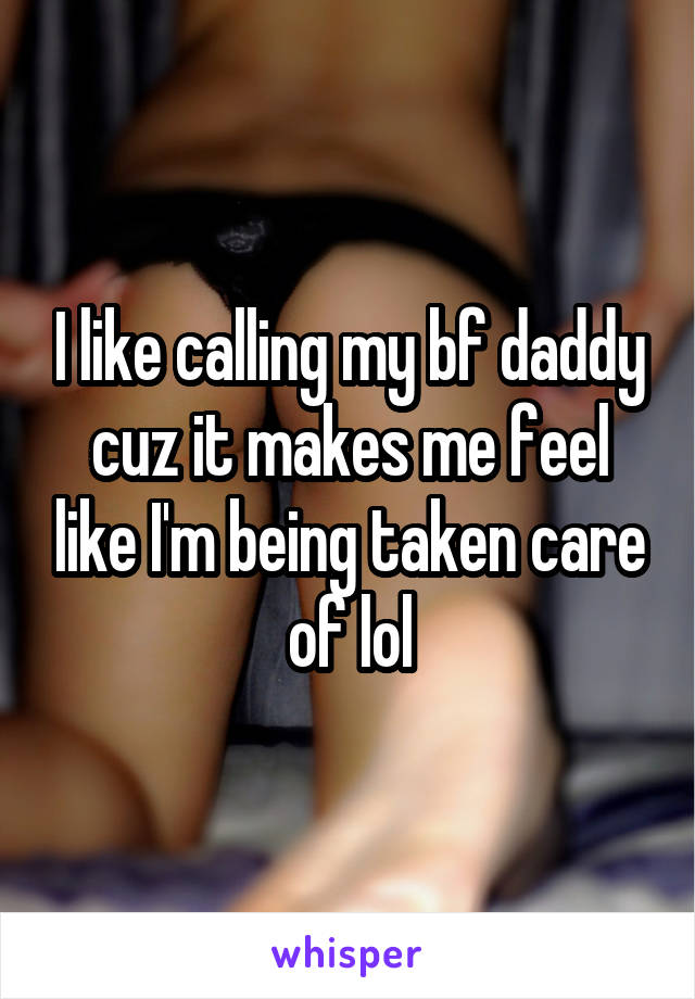 I like calling my bf daddy cuz it makes me feel like I'm being taken care of lol
