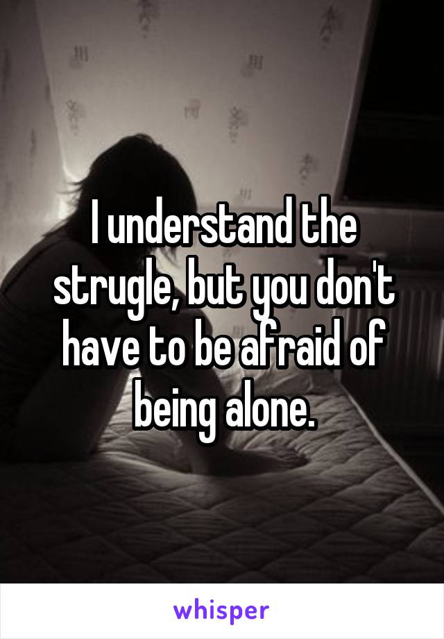 I understand the strugle, but you don't have to be afraid of being alone.