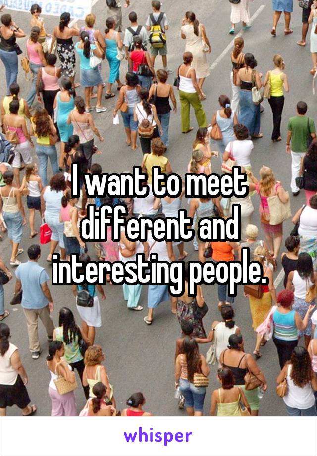 I want to meet different and interesting people.