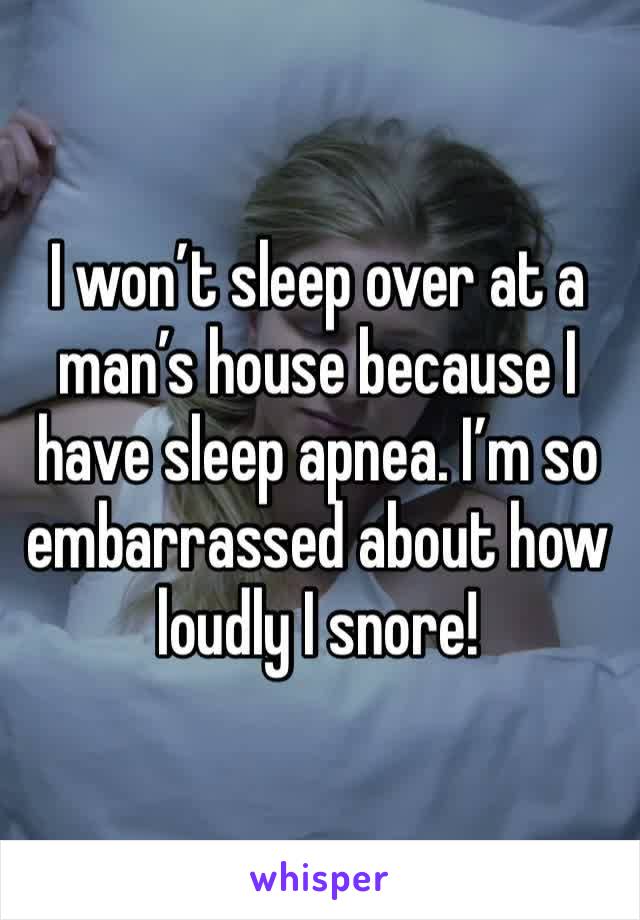 I won’t sleep over at a man’s house because I have sleep apnea. I’m so embarrassed about how loudly I snore! 