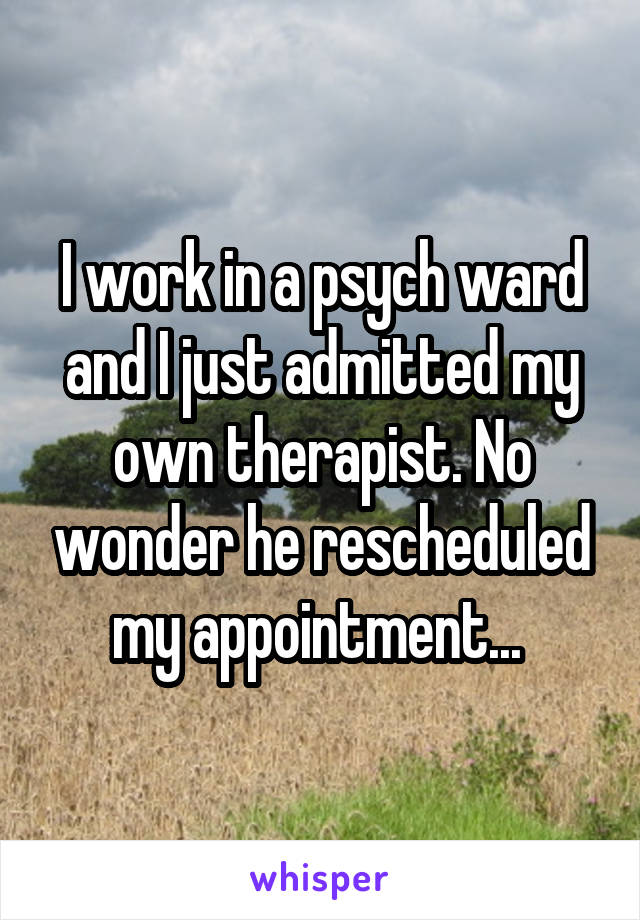 I work in a psych ward and I just admitted my own therapist. No wonder he rescheduled my appointment... 