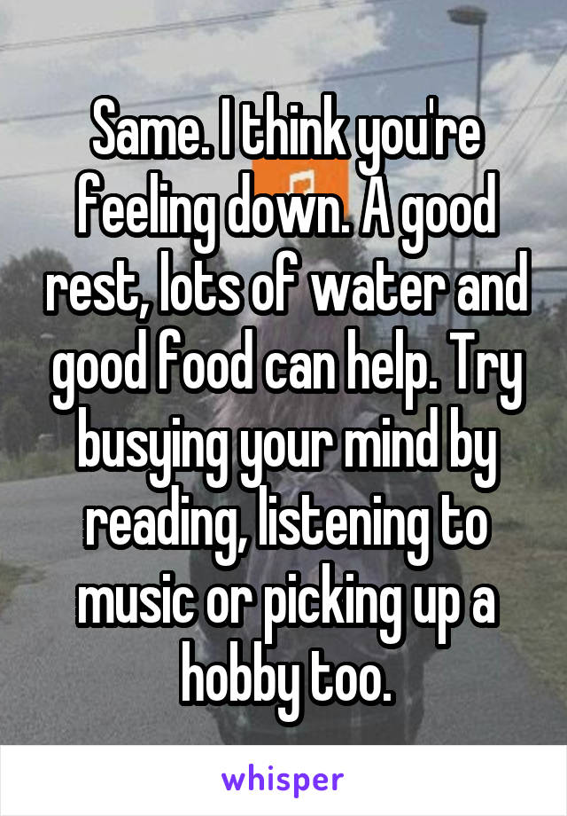 Same. I think you're feeling down. A good rest, lots of water and good food can help. Try busying your mind by reading, listening to music or picking up a hobby too.