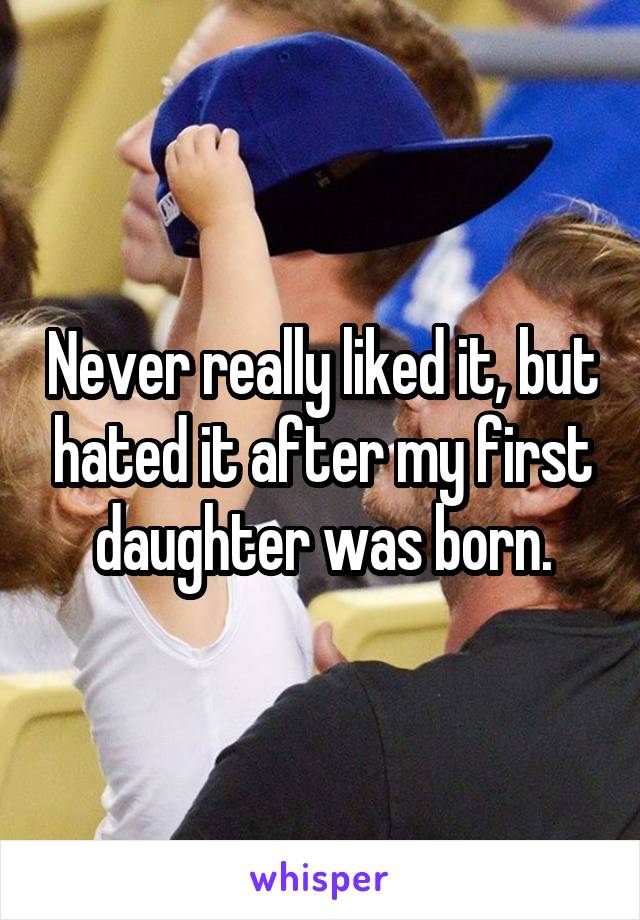 Never really liked it, but hated it after my first daughter was born.