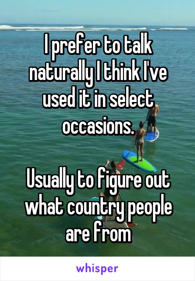 I prefer to talk naturally I think I've used it in select occasions.

Usually to figure out what country people are from