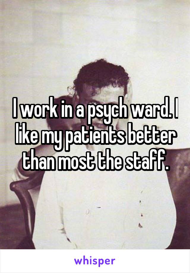 I work in a psych ward. I like my patients better than most the staff.