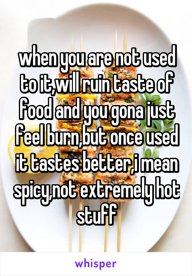 when you are not used to it,will ruin taste of food and you gona just feel burn,but once used it tastes better,i mean spicy,not extremely hot stuff