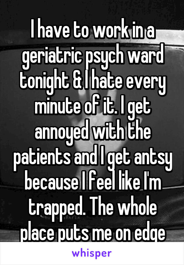 I have to work in a geriatric psych ward tonight & I hate every minute of it. I get annoyed with the patients and I get antsy because I feel like I'm trapped. The whole place puts me on edge