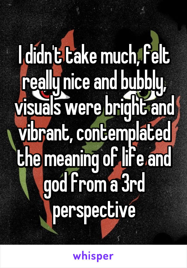 I didn't take much, felt really nice and bubbly, visuals were bright and vibrant, contemplated the meaning of life and god from a 3rd perspective