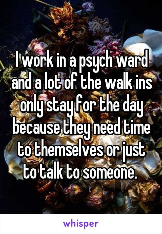 I work in a psych ward and a lot of the walk ins only stay for the day because they need time to themselves or just to talk to someone. 