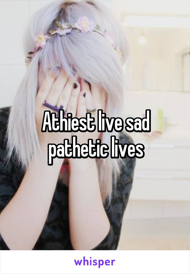 Athiest live sad pathetic lives