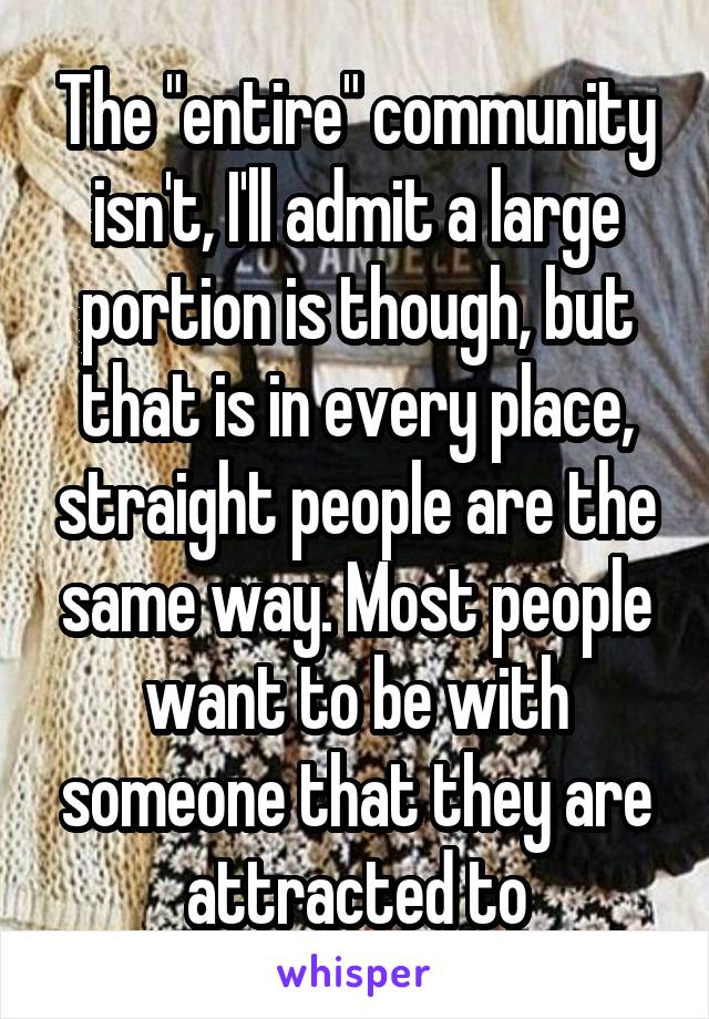 The "entire" community isn't, I'll admit a large portion is though, but that is in every place, straight people are the same way. Most people want to be with someone that they are attracted to