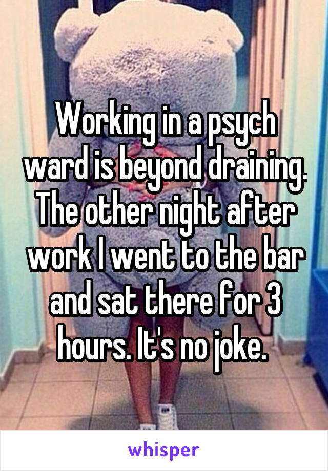 Working in a psych ward is beyond draining. The other night after work I went to the bar and sat there for 3 hours. It's no joke. 