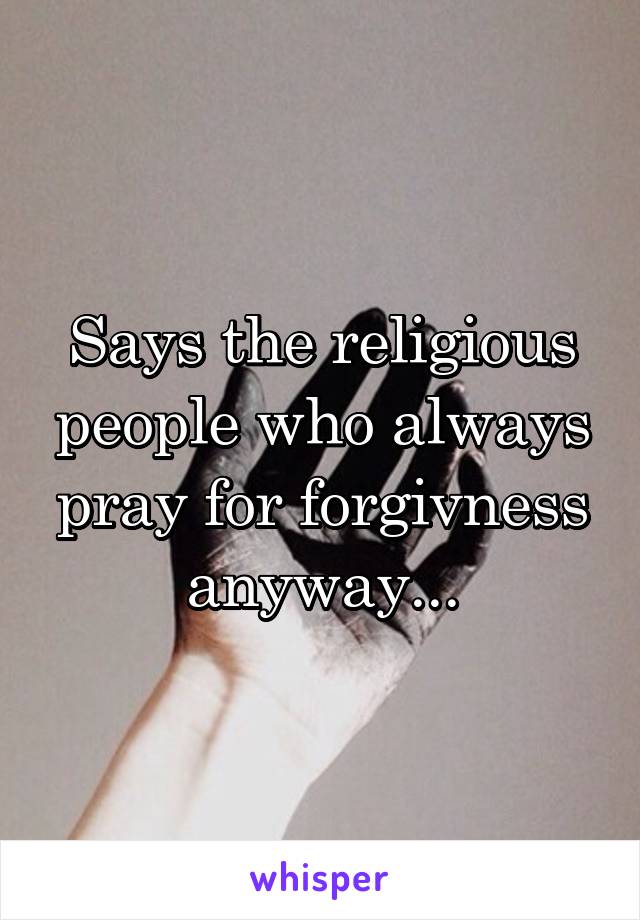 Says the religious people who always pray for forgivness anyway...