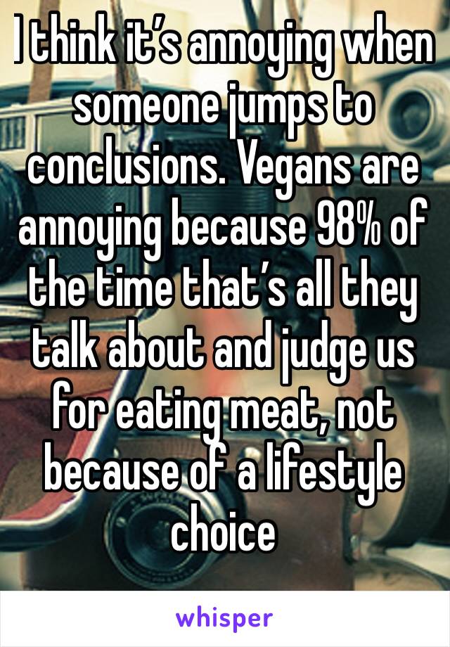 I think it’s annoying when someone jumps to conclusions. Vegans are annoying because 98% of the time that’s all they talk about and judge us for eating meat, not because of a lifestyle choice 