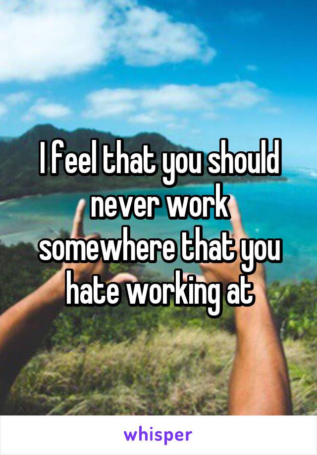 I feel that you should never work somewhere that you hate working at