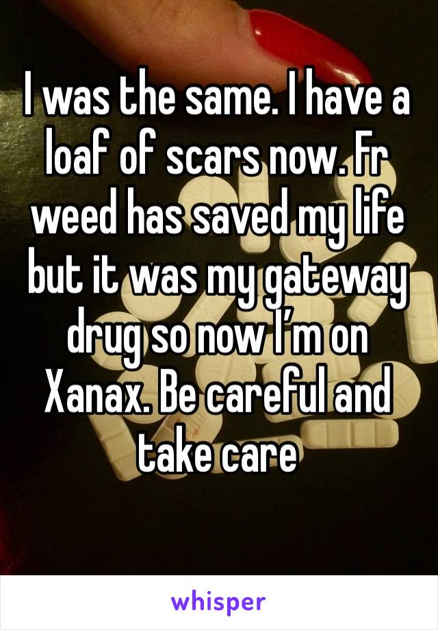 I was the same. I have a loaf of scars now. Fr weed has saved my life but it was my gateway drug so now I’m on Xanax. Be careful and take care 
