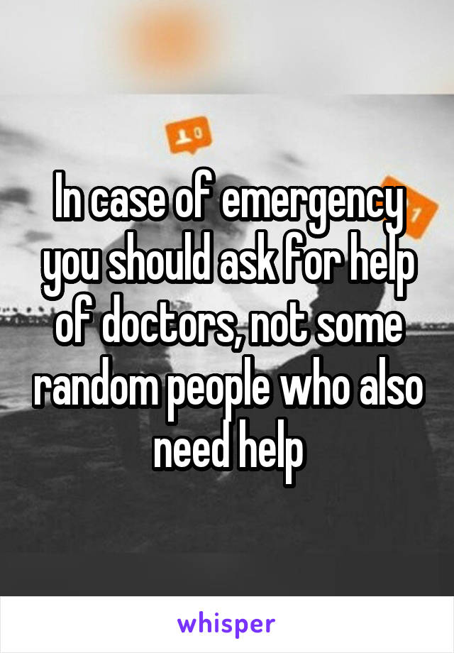 In case of emergency you should ask for help of doctors, not some random people who also need help