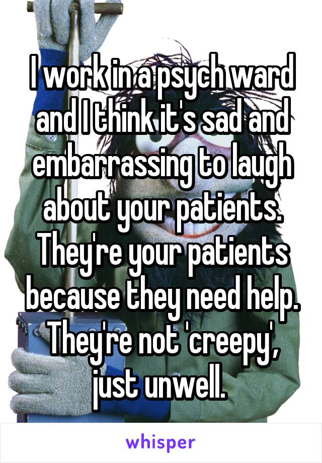 I work in a psych ward and I think it's sad and embarrassing to laugh about your patients. They're your patients because they need help. They're not 'creepy', just unwell. 
