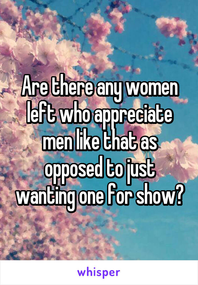 Are there any women left who appreciate men like that as opposed to just wanting one for show?