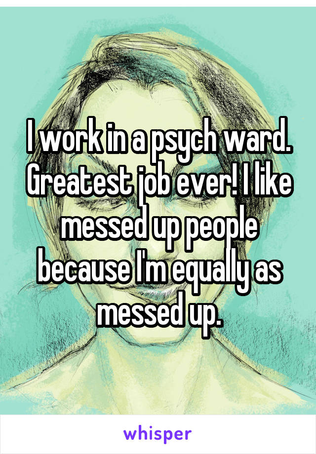 I work in a psych ward. Greatest job ever! I like messed up people because I'm equally as messed up.