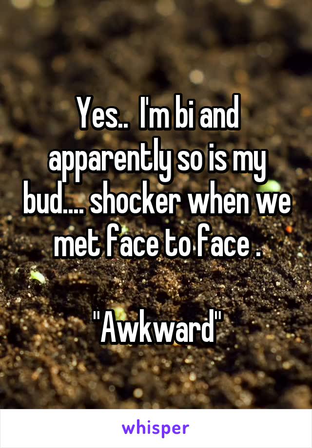 Yes..  I'm bi and apparently so is my bud.... shocker when we met face to face .

"Awkward"