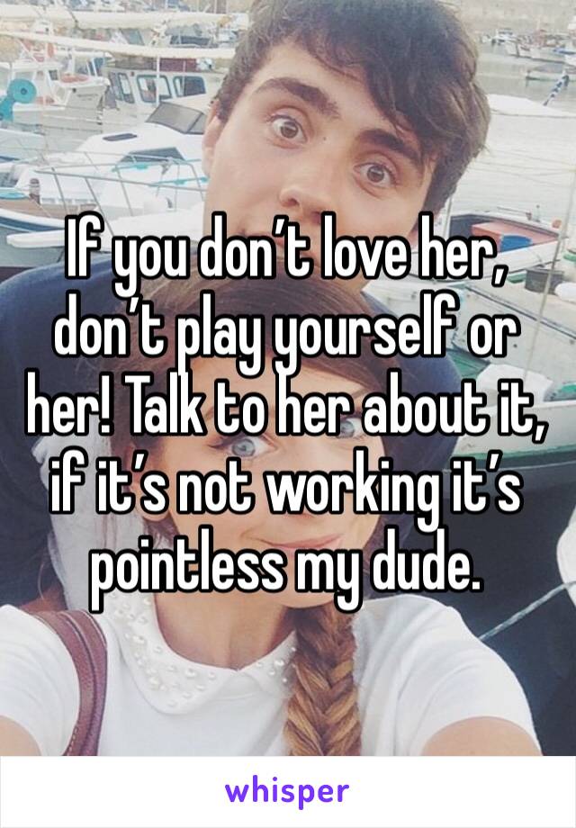 If you don’t love her, don’t play yourself or her! Talk to her about it, if it’s not working it’s pointless my dude.