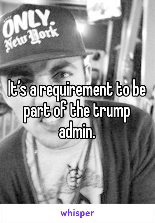 It’s a requirement to be part of the trump admin.