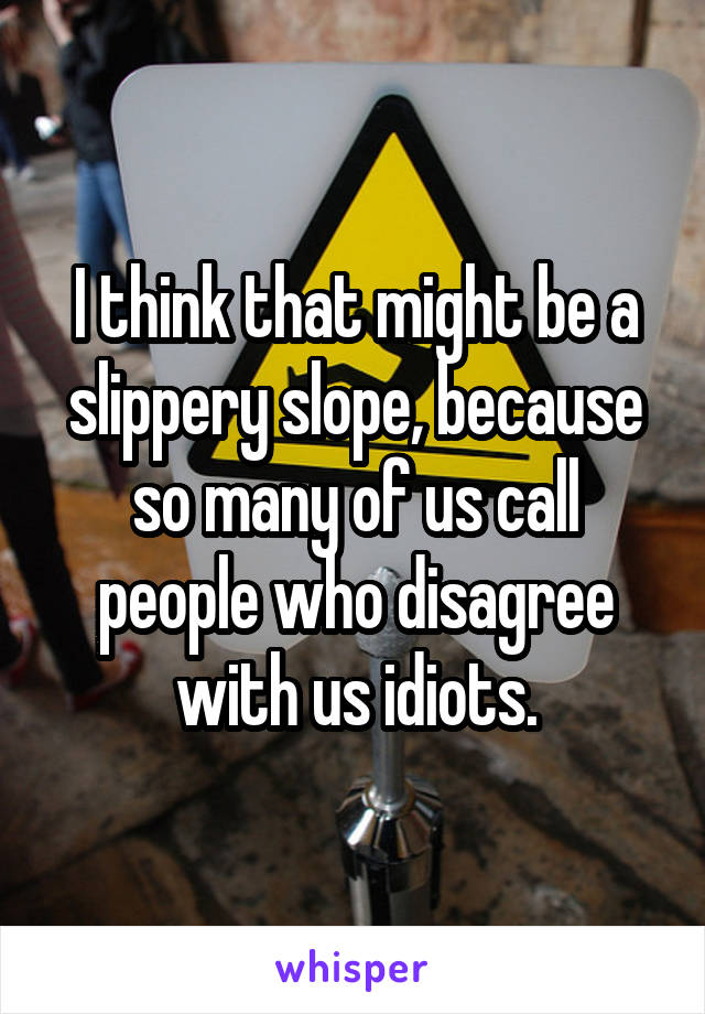 I think that might be a slippery slope, because so many of us call people who disagree with us idiots.