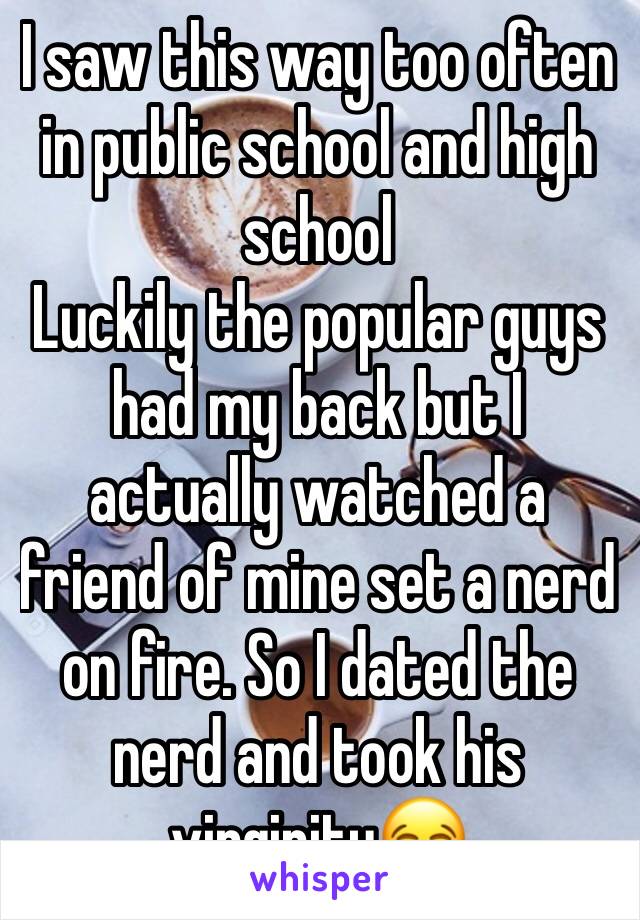 I saw this way too often in public school and high school 
Luckily the popular guys had my back but I actually watched a friend of mine set a nerd on fire. So I dated the nerd and took his virginity😂