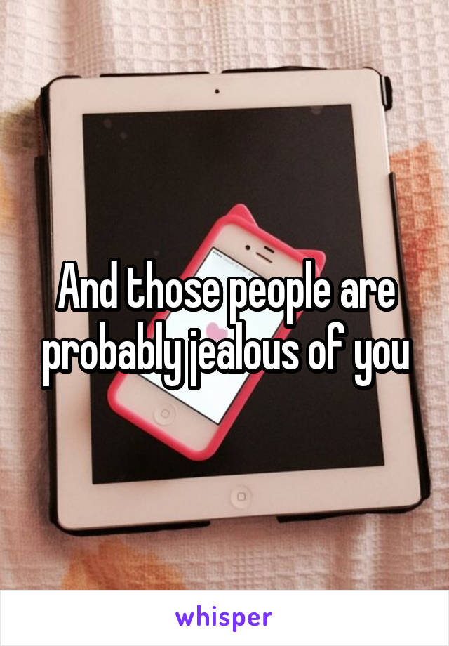And those people are probably jealous of you