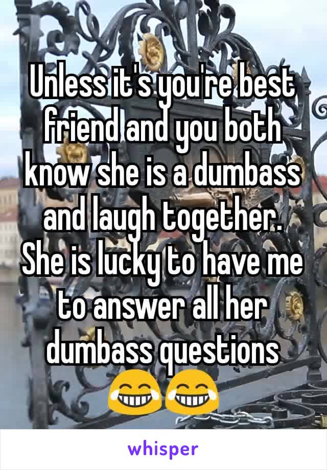 Unless it's you're best friend and you both know she is a dumbass and laugh together. She is lucky to have me to answer all her dumbass questions😂😂