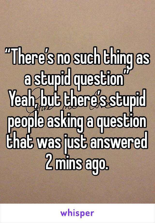 “There’s no such thing as a stupid question” 
Yeah, but there’s stupid people asking a question that was just answered 2 mins ago. 