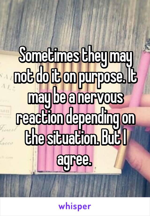 Sometimes they may not do it on purpose. It may be a nervous reaction depending on the situation. But I agree. 