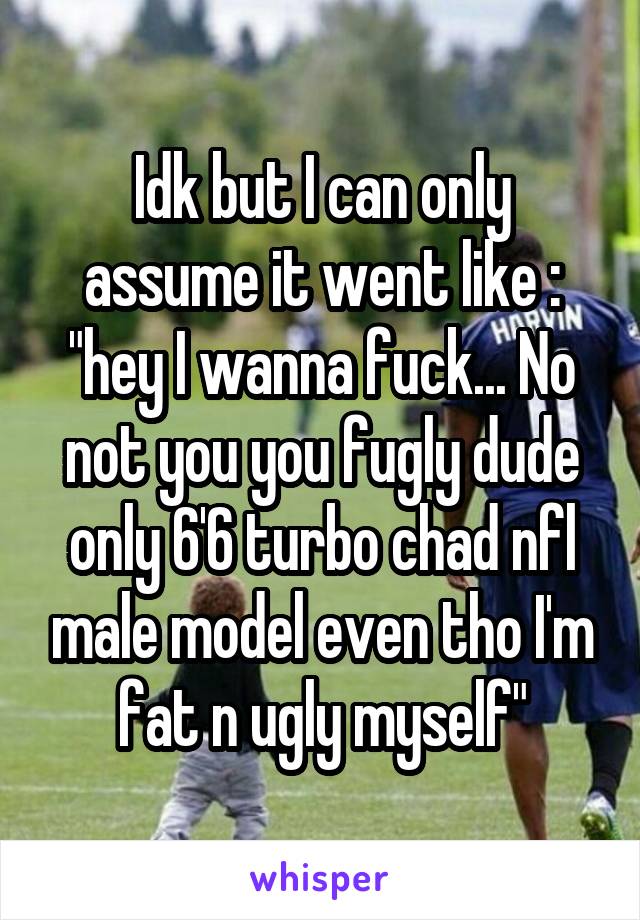 Idk but I can only assume it went like : "hey I wanna fuck... No not you you fugly dude only 6'6 turbo chad nfl male model even tho I'm fat n ugly myself"