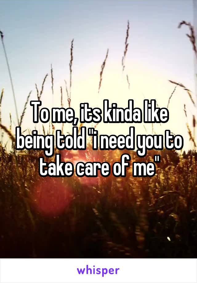 To me, its kinda like being told "i need you to take care of me"