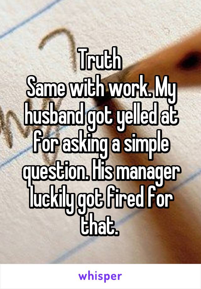 Truth 
Same with work. My husband got yelled at for asking a simple question. His manager luckily got fired for that. 