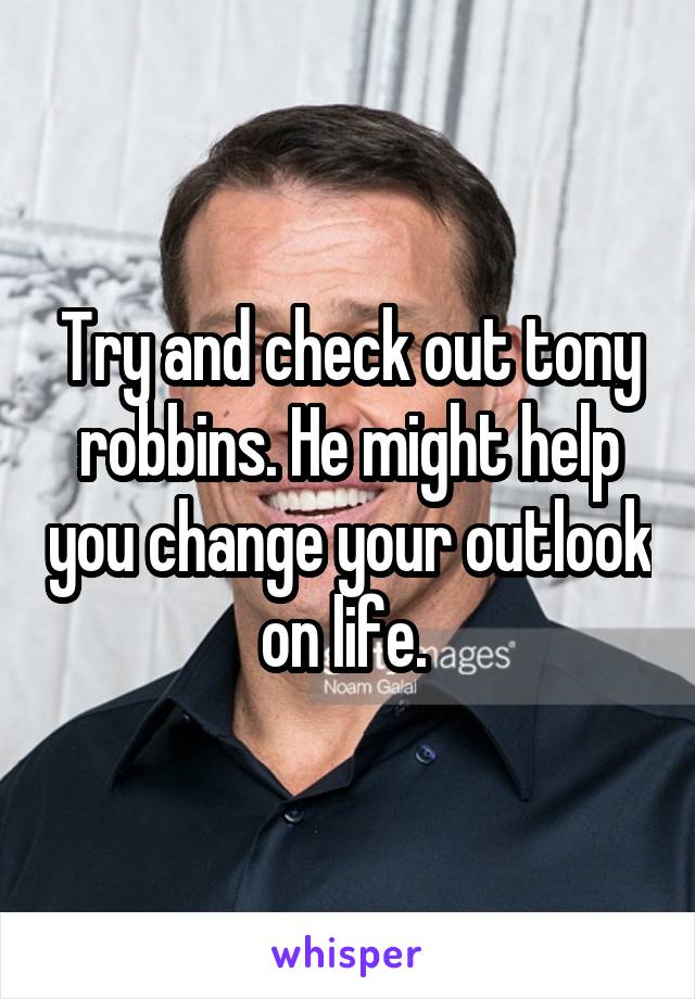 Try and check out tony robbins. He might help you change your outlook on life. 